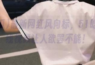 最新网红风向标，51吃瓜的在线视频让人欲罢不能！