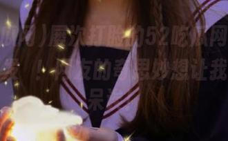 屡次打脸的52吃瓜网首页，今天又发揮！网友的奇思妙想让我目瞪口呆诶！