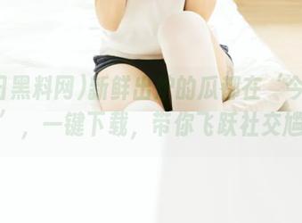 新鲜出炉的瓜都在‘今日黑料网’，一键下载，带你飞跃社交尴尬！