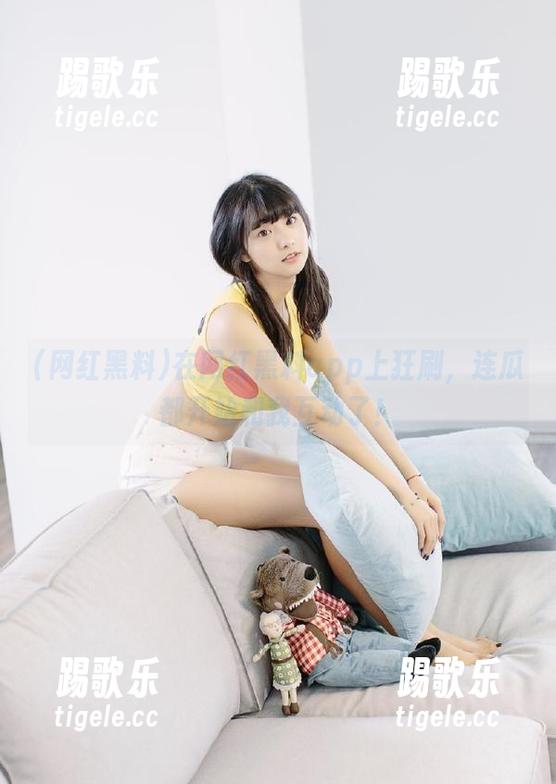 在网红黑料app上狂刷，连瓜都开始和我互动了！