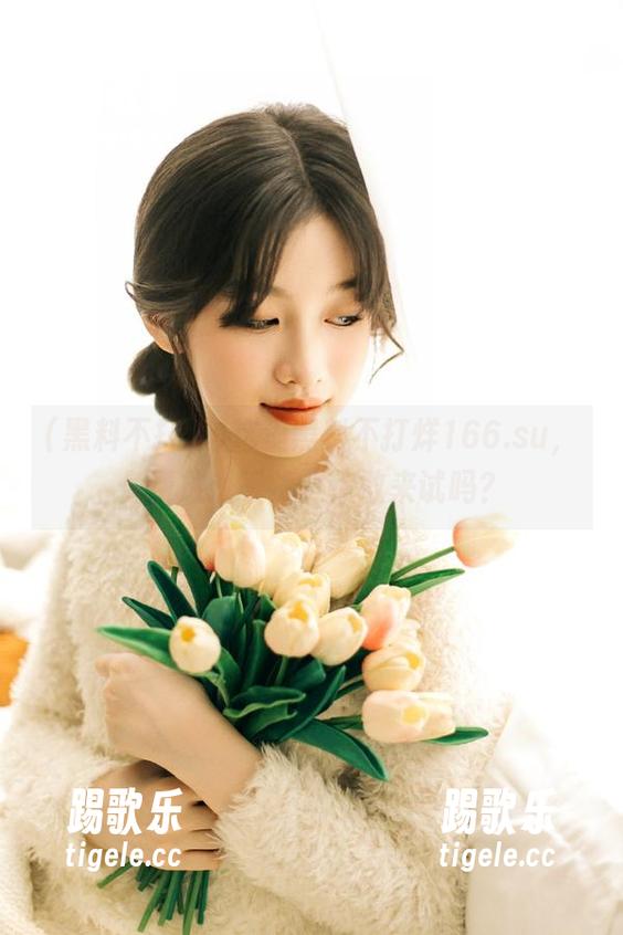 这里黑料不打烊166.su，免费放送干货，你敢来试吗？