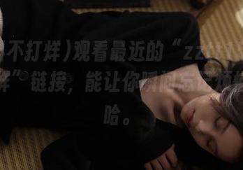 观看最近的“zztt15黑料不打烊”链接，能让你瞬间忘记烦恼，哈哈。