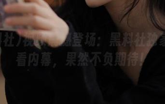 视频震撼登场：黑料社独家带你看内幕，果然不负期待！