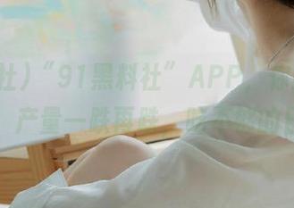“91黑料社”APP，你的瓜场大亨，产量一跌再跌，吃不够的日常。